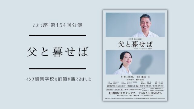 【こまつ座「父と暮せば」をイシス編集学校の師範が観てみました #005】

こまつ座「戦後"命"の三部作」の第一弾「父と暮せば」（井上ひさし作/鵜山仁演出）が現在公演中です。時空を超えて言葉を交わし合う父と娘の物語。こまつ座がライフワークとして大切な人をなくしたすべての人に捧げる「父と暮せば」。舞台を観劇したイシス編集学校の師範による感想をお届けします。

▼“切実”が呼び出す死者に生かされる私たち

　舞台に放たれた言葉は言霊だ。井上文学を身体で受信し想いを巡らせ、何度でも揺さぶられる時間がこまつ座での時間だ。『父と暮らせば』は、23歳のミツエと３年前の原爆投下で死んだ父の二人芝居で、『母と暮らせば』とともに井上文学の真骨頂ではないかと思う。
　父は、娘で図書館司書のミツエと、利用者で大学の助手のヤマシタの恋を成就させようとミツエの前に現れるようになった。底抜けに明るい父の台詞に、この井上ひさしの意図と切実が込められている。
　父は「わしが現れるようになったのは先週の金曜日。その日図書館にやってきた山下さんをみて珍しいことにおまえの胸は一瞬ときめいた。そうじゃったな？」と語りだし、「山下さんを一目みたときのおまえのトキメキでわしの胴体ができ、そーっとついたおまえのため息からわしの手足が、自分の窓口へ来るようにとの願いでわしの心臓ができておる」と娘に伝える。
　ミツエが地域の昔話を聞かせるお話会の練習をしているシーンがある。父はその話の結末が面白くないといい、こんな風に変えてはどうかとアイデアを出すが、ミツエは「話の筋を変えてはならない」と反発する。でも聴衆は父のアイデアはすでにミツエのもう一つの心の声と感じる。別のある日、父はミツエが山下さんから預かった原爆の遺留品の包みを開いみる。箱には一瞬の爆風で全体が剣山のように棘を帯びた原爆瓦、被爆者の身体に食い込んだガラスの破片、高熱で捻じ曲がった薬瓶が入っていた。父はそれらを使ってミツエに桃太郎の話をしてみせる。このシーンはこの物語の、そして演者にとっても見せ場の一つだ。松角洋平のそれは、近頃出色の演技だった。
　井上ひさしは、自身の物語の函に、言霊としての “方言”、魂としての “切実” を周到に収めている。『父と暮らせば』は全編にわたって広島弁のセリフだが、本番を共に観た広島の友人は舞台進行のままにさまざまな亡き人とのシーンが引き出されていったと言う。これこそが、こまつ座が引き継ぐ舞台仕掛けだ。

ーISIS花伝所所長　田中晶子

▼YouTubeイシスチャンネルで公開中！
ISIS co-mission こまつ座代表 井上麻矢×学長 田中優子 対談動画
『父と暮せば』を交わす。方言にある「ことばの力」
https://youtu.be/mJ-k98iR4oA?si=LoogNW26ttMnGUu-

▼公演日程
https://www.komatsuza.co.jp/program/index.html#more515

こまつ座第１５４回公演『父と暮せば』
【作】井上ひさし　【演出】鵜山仁
【出演】松角洋平　瀬戸さおり

【公演スケジュール】　
《東京公演》
２０２５年７月５日（土）〜２１日（月・祝）　紀伊國屋サザンシアター TAKASHIMAYA

《地方公演》
７月２５日（金）　15：00開演　茨城公演　つくばカピオホール
８月２日（土）　14：30開演　山口公演　シンフォニア岩国

上演時間：約1時間30分　※休憩なし

#こまつ座
#父と暮せば
#井上ひさし
#井上麻矢
#紀伊國屋サザンシアター
