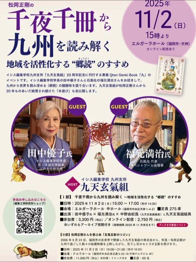 ◆九天玄氣組 20周年 Qten Genki Book『九』刊行記念イベント◆
千夜千冊から九州を読み解く～地域を活性化する“郷読”のすすめ

 日時：2025年11月2日（日）15：00～17：00
 会場：エルガーラホール 中ホール（福岡市中央区天神1-4-2）

 出演：田中 優子氏（イシス編集学校 学長／江戸文化研究者）
 福元 満治氏（石風社 代表／ペシャワール会理事）
 中野 由紀昌（イシス編集学校九州支所 九天玄氣組 組長／瓢箪座）と組員
 主催：イシス編集学校九州支所「九天玄氣組」※ブックオカ参加イベント
 参加費：会場参加 3,300円（税込）、オンライン視聴 2,750円（税込）
※どちらもアーカイブ視聴付き
 会場定員：275席

 お申し込みはこちら
 https://shop.eel.co.jp/products/es_event_qten20

@910genki 

#イシス編集学校
#九天玄氣組
#九州
#田中優子

 刊行記念イベント後は、会場を移して松岡正剛校長を偲ぶ会「玄氣玄影のつどい」を開催します。